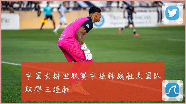 中国女排世联赛中逆转战胜美国队取得三连胜