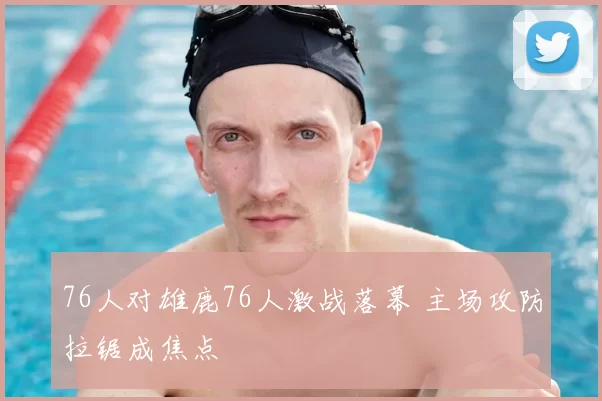 76人对雄鹿76人激战落幕 主场攻防拉锯成焦点