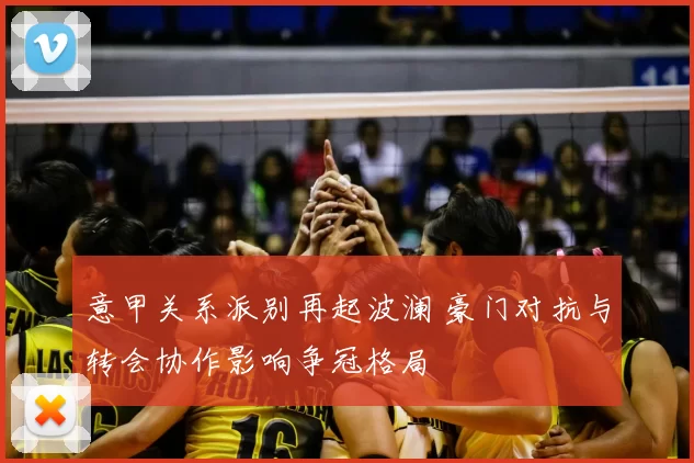 意甲关系派别再起波澜 豪门对抗与转会协作影响争冠格局