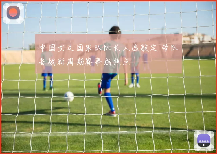 中国女足国家队队长人选敲定 带队备战新周期赛事成焦点
