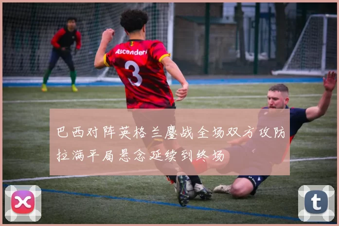 巴西对阵英格兰鏖战全场双方攻防拉满平局悬念延续到终场