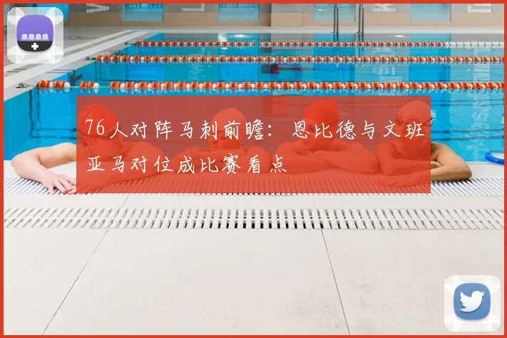 76人对阵马刺前瞻：恩比德与文班亚马对位成比赛看点