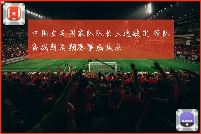 中国女足国家队队长人选敲定 带队备战新周期赛事成焦点
