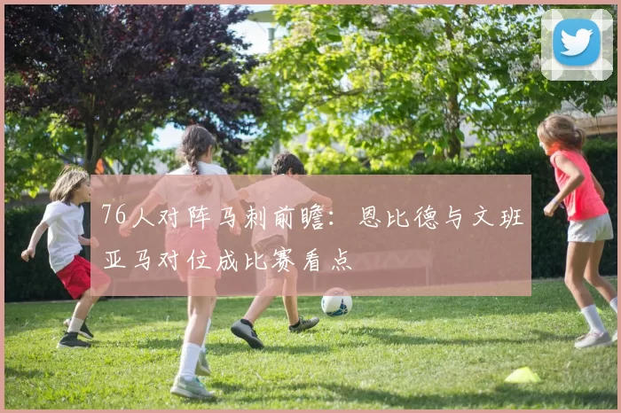 76人对阵马刺前瞻：恩比德与文班亚马对位成比赛看点