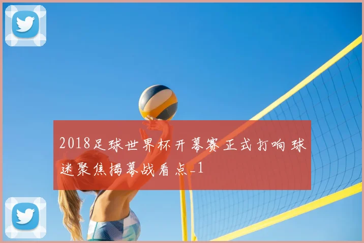 2018足球世界杯开幕赛正式打响 球迷聚焦揭幕战看点_1