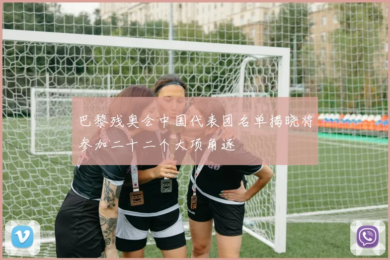 巴黎残奥会中国代表团名单揭晓将参加二十二个大项角逐