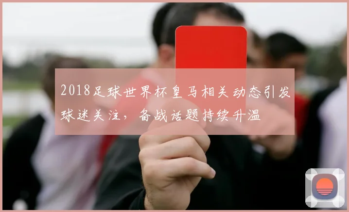 2018足球世界杯皇马相关动态引发球迷关注,备战话题持续升温