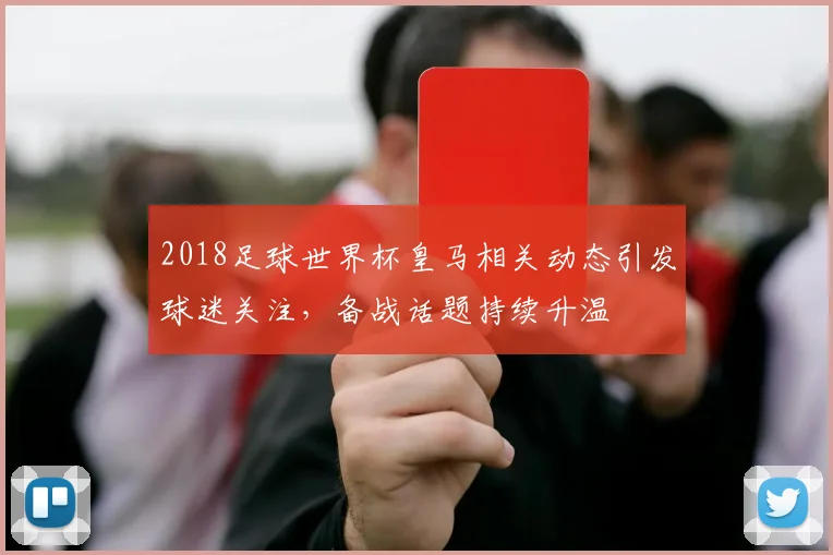 2018足球世界杯皇马相关动态引发球迷关注，备战话题持续升温
